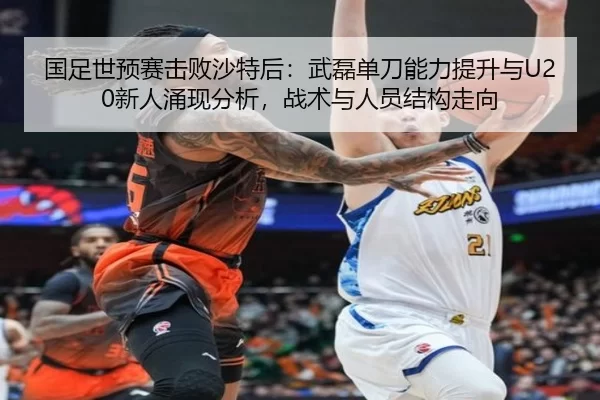国足世预赛击败沙特后：武磊单刀能力提升与U20新人涌现分析，战术与人员结构走向
