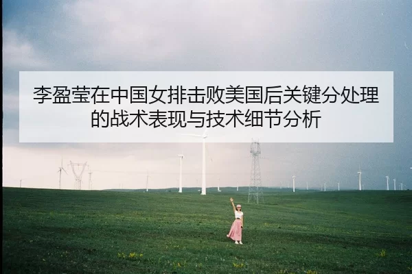 李盈莹在中国女排击败美国后关键分处理的战术表现与技术细节分析