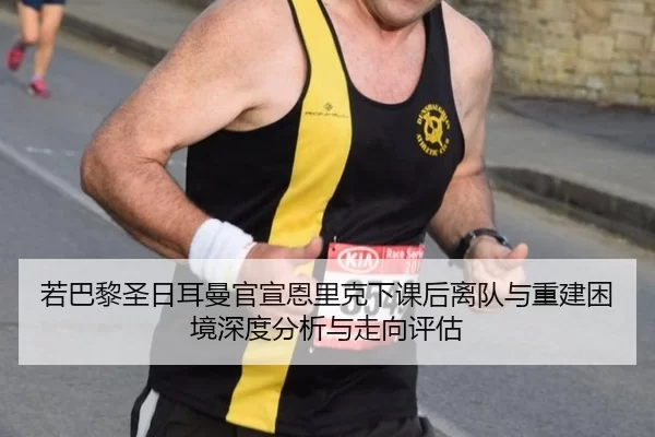 若巴黎圣日耳曼官宣恩里克下课后离队与重建困境深度分析与走向评估
