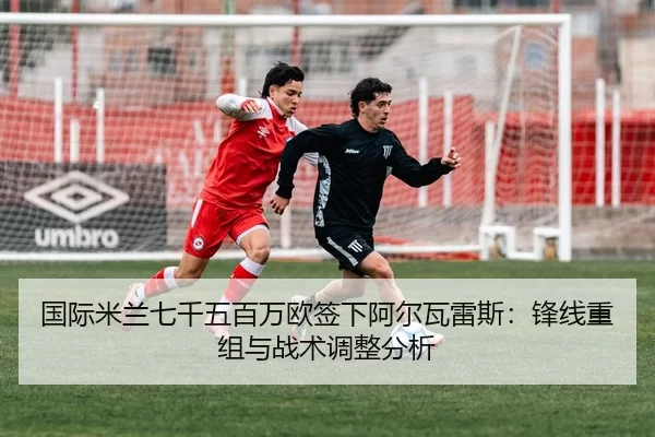 国际米兰七千五百万欧签下阿尔瓦雷斯：锋线重组与战术调整分析
